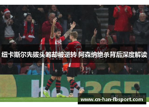 纽卡斯尔先拔头筹却被逆转 阿森纳绝杀背后深度解读 纽卡斯尔先拔头筹却被逆转 阿森纳绝杀背后深度解读