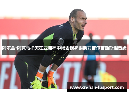 阿尔金·阿克马托夫在亚洲杯中场表现亮眼助力吉尔吉斯斯坦晋级 阿尔金·阿克马托夫在亚洲杯中场表现亮眼助力吉尔吉斯斯坦晋级