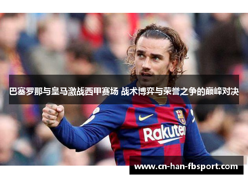 巴塞罗那与皇马激战西甲赛场 战术博弈与荣誉之争的巅峰对决